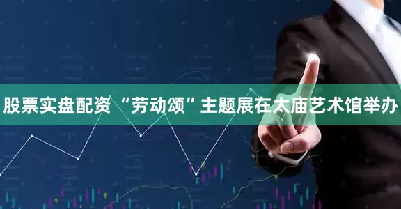 股票实盘配资 “劳动颂”主题展在太庙艺术馆举办