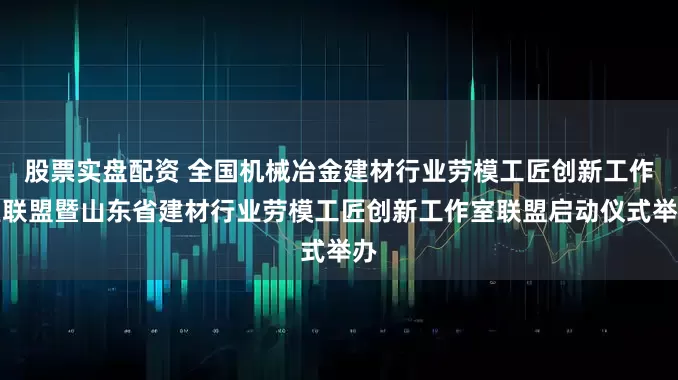 股票实盘配资 全国机械冶金建材行业劳模工匠创新工作室联盟暨山东省建材行业劳模工匠创新工作室联盟启动仪式举办