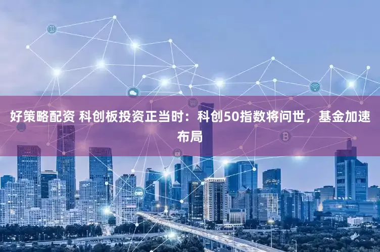 好策略配资 科创板投资正当时：科创50指数将问世，基金加速布局