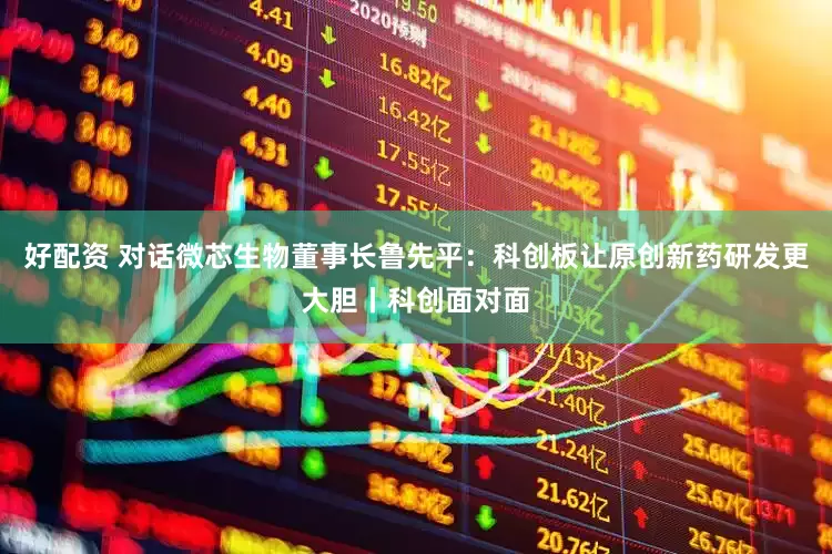 好配资 对话微芯生物董事长鲁先平：科创板让原创新药研发更大胆丨科创面对面