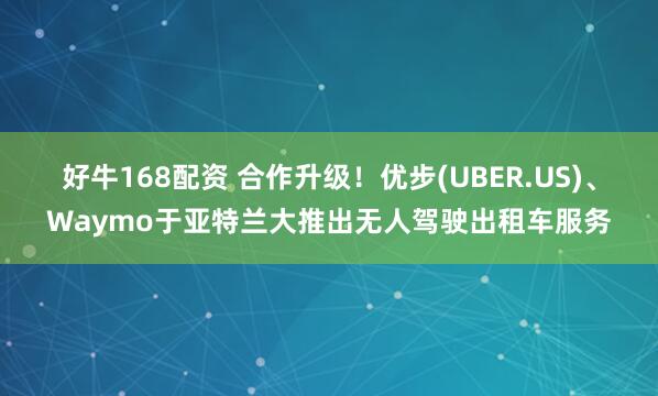 好牛168配资 合作升级！优步(UBER.US)、Waymo于亚特兰大推出无人驾驶出租车服务
