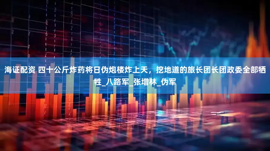 海证配资 四十公斤炸药将日伪炮楼炸上天，挖地道的旅长团长团政委全部牺牲_八路军_张增林_伪军