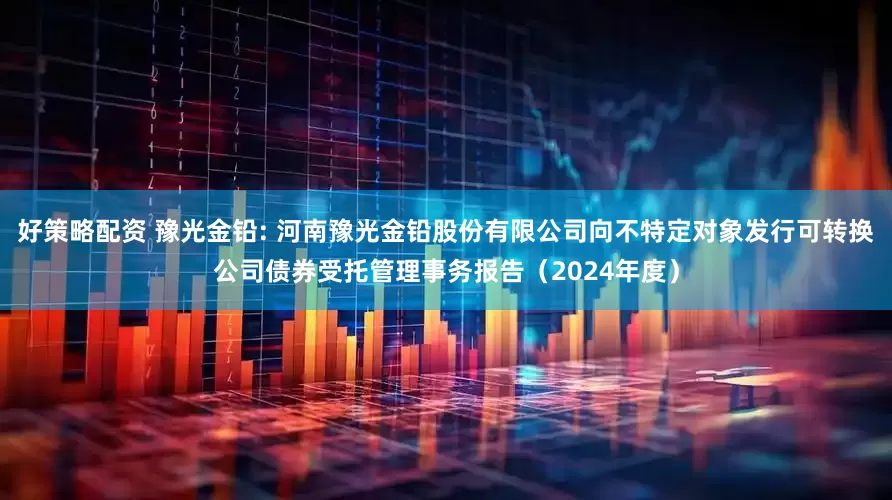 好策略配资 豫光金铅: 河南豫光金铅股份有限公司向不特定对象发行可转换公司债券受托管理事务报告（2024年度）