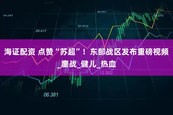 海证配资 点赞“苏超”！东部战区发布重磅视频_鏖战_健儿_热血