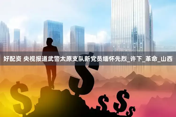好配资 央视报道武警太原支队新党员缅怀先烈_许下_革命_山西
