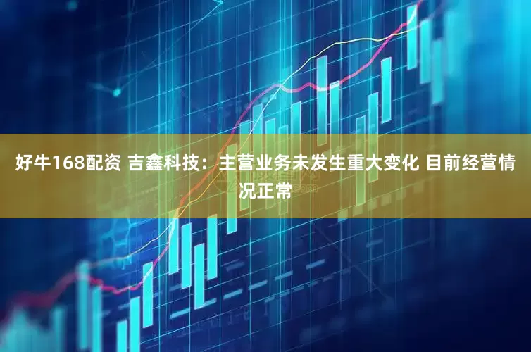 好牛168配资 吉鑫科技：主营业务未发生重大变化 目前经营情况正常
