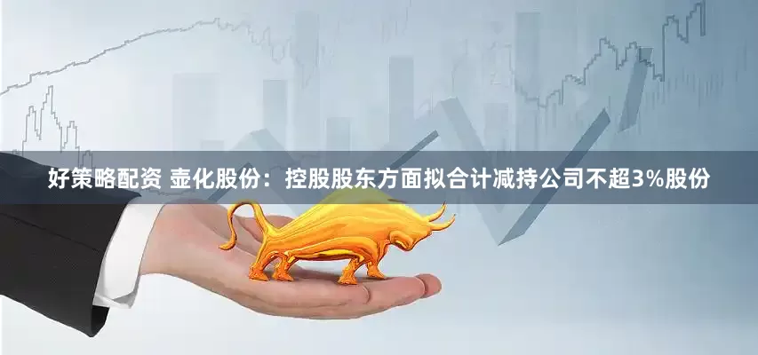 好策略配资 壶化股份：控股股东方面拟合计减持公司不超3%股份