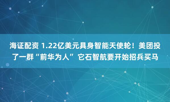 海证配资 1.22亿美元具身智能天使轮！美团投了一群“前华为人” 它石智航要开始招兵买马