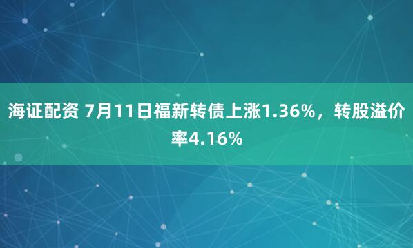 海证配资 7月11日福新转债上涨1.36%，转股溢价率4.16%