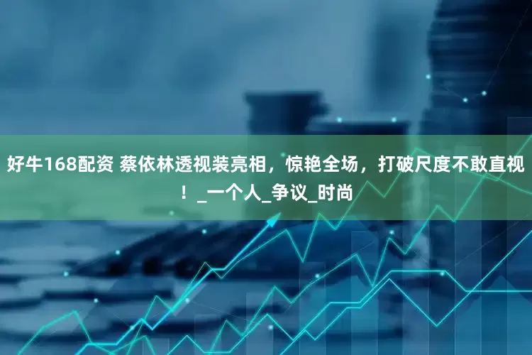 好牛168配资 蔡依林透视装亮相，惊艳全场，打破尺度不敢直视！_一个人_争议_时尚