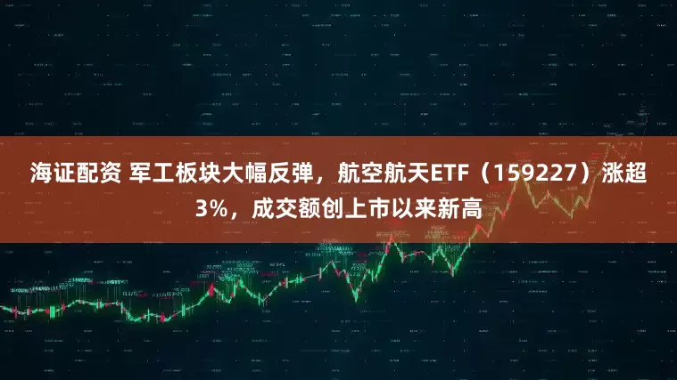 海证配资 军工板块大幅反弹，航空航天ETF（159227）涨超3%，成交额创上市以来新高