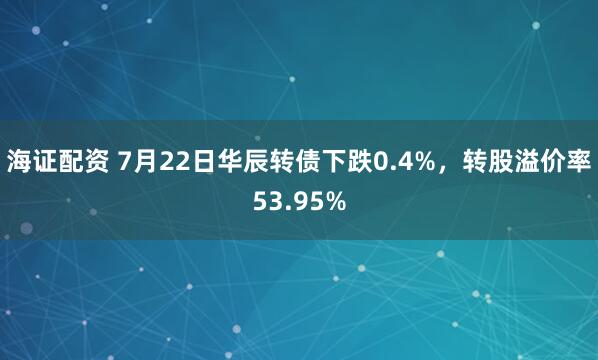 海证配资 7月22日华辰转债下跌0.4%，转股溢价率53.95%