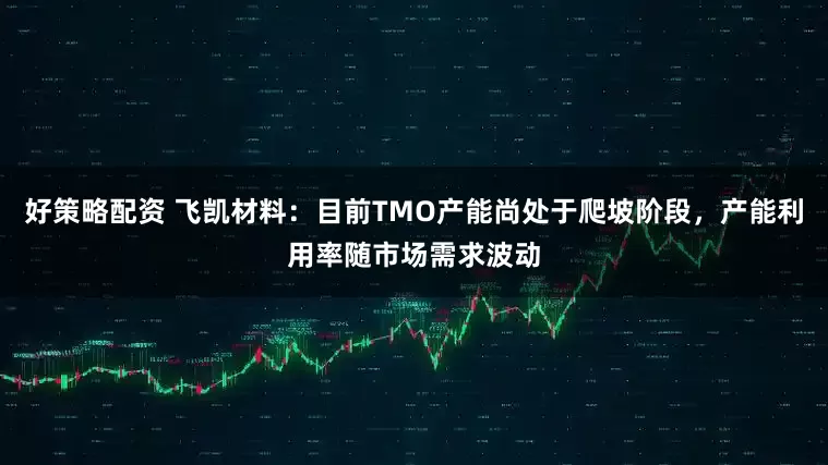 好策略配资 飞凯材料：目前TMO产能尚处于爬坡阶段，产能利用率随市场需求波动