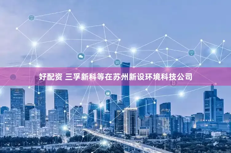 好配资 三孚新科等在苏州新设环境科技公司